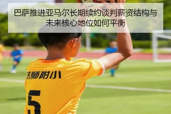 巴萨推进亚马尔长期续约谈判薪资结构与未来核心地位如何平衡