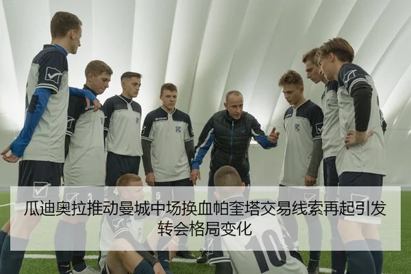瓜迪奥拉推动曼城中场换血帕奎塔交易线索再起引发转会格局变化