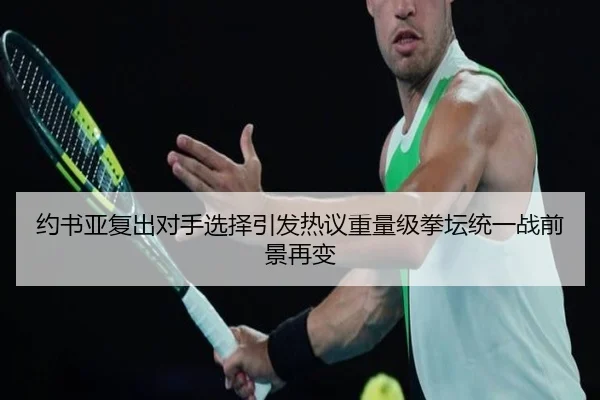 约书亚复出对手选择引发热议重量级拳坛统一战前景再变